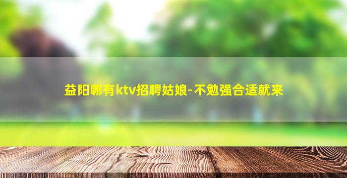 益阳哪有ktv招聘姑娘-不勉强合适就来